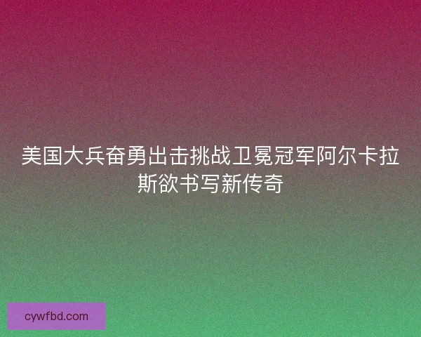 美国大兵奋勇出击挑战卫冕冠军阿尔卡拉斯欲书写新传奇