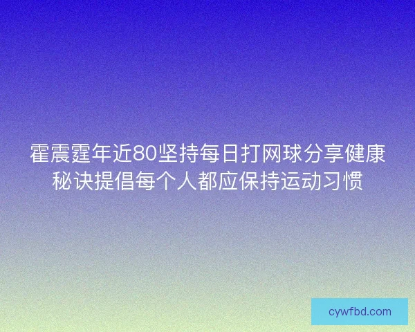 霍震霆年近80坚持每日打网球分享健康秘诀提倡每个人都应保持运动习惯