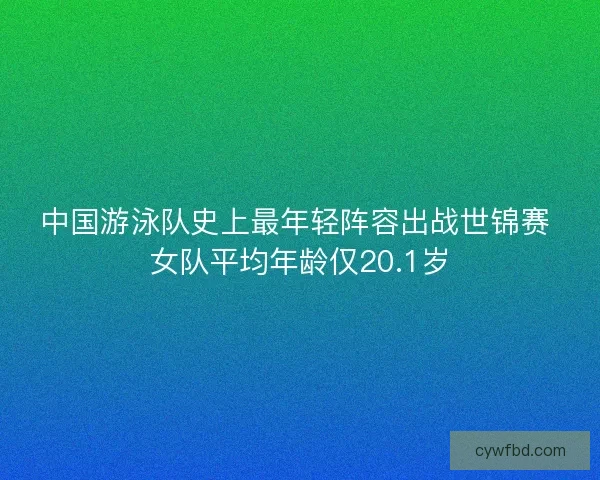 中国游泳队史上最年轻阵容出战世锦赛 女队平均年龄仅20.1岁