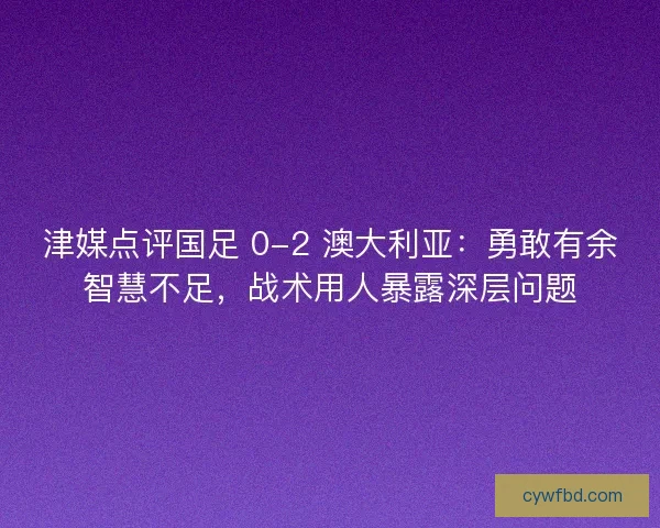 津媒点评国足 0-2 澳大利亚：勇敢有余智慧不足，战术用人暴露深层问题