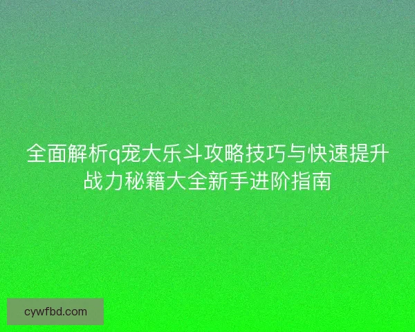 全面解析q宠大乐斗攻略技巧与快速提升战力秘籍大全新手进阶指南