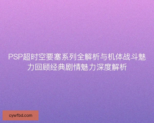 PSP超时空要塞系列全解析与机体战斗魅力回顾经典剧情魅力深度解析