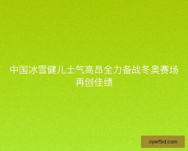 中国冰雪健儿士气高昂全力备战冬奥赛场再创佳绩