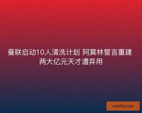曼联启动10人清洗计划 阿莫林誓言重建 两大亿元天才遭弃用