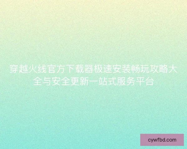 穿越火线官方下载器极速安装畅玩攻略大全与安全更新一站式服务平台