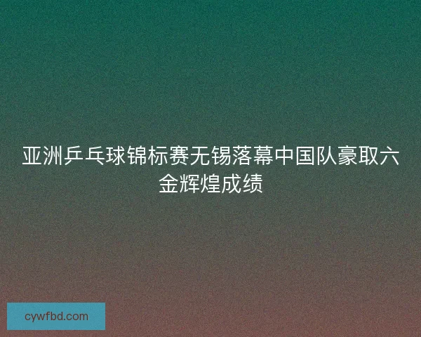 亚洲乒乓球锦标赛无锡落幕中国队豪取六金辉煌成绩