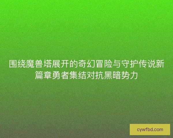 围绕魔兽塔展开的奇幻冒险与守护传说新篇章勇者集结对抗黑暗势力