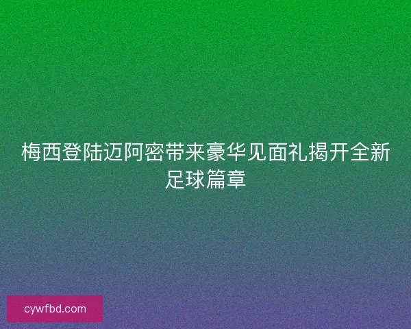 梅西登陆迈阿密带来豪华见面礼揭开全新足球篇章