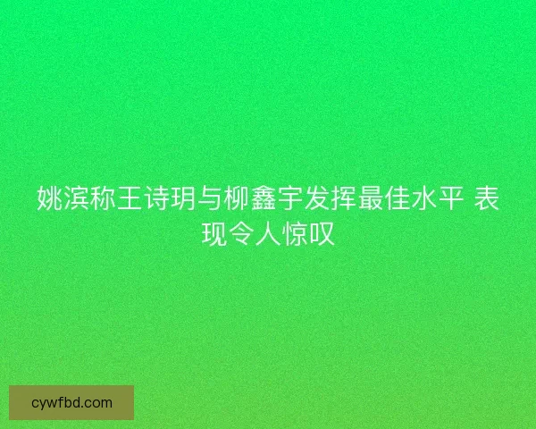 姚滨称王诗玥与柳鑫宇发挥最佳水平 表现令人惊叹