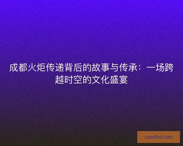 成都火炬传递背后的故事与传承:一场跨越时空的文化盛宴 成都火炬传递背后的故事与传承:一场跨越时空的文化盛宴