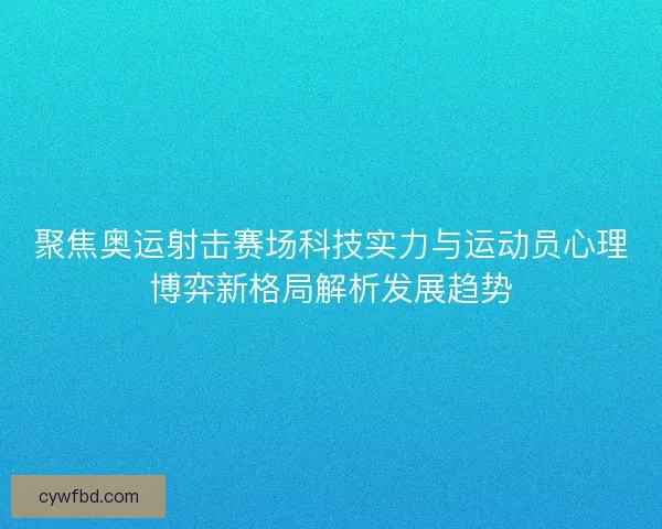 聚焦奥运射击赛场科技实力与运动员心理博弈新格局解析发展趋势