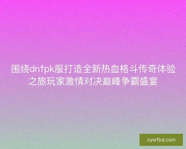 围绕dnfpk服打造全新热血格斗传奇体验之旅玩家激情对决巅峰争霸盛宴