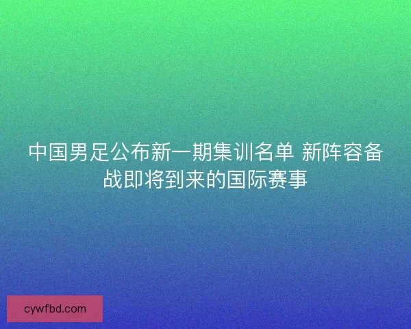 中国男足公布新一期集训名单 新阵容备战即将到来的国际赛事 中国男足公布新一期集训名单 新阵容备战即将到来的国际赛事