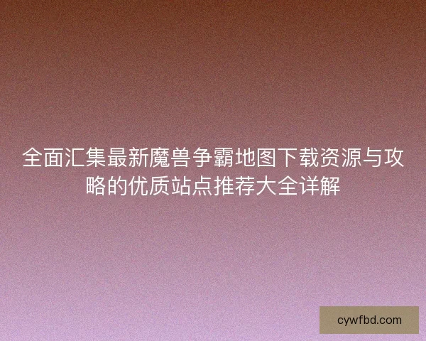 全面汇集最新魔兽争霸地图下载资源与攻略的优质站点推荐大全详解