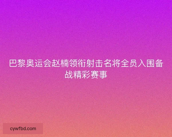 巴黎奥运会赵楠领衔射击名将全员入围备战精彩赛事