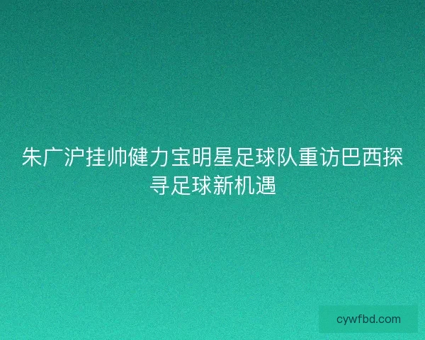 朱广沪挂帅健力宝明星足球队重访巴西探寻足球新机遇