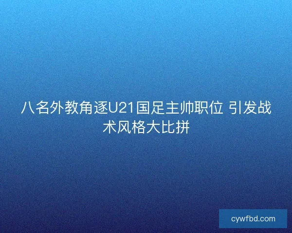 八名外教角逐U21国足主帅职位 引发战术风格大比拼