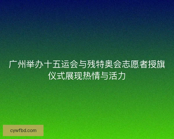 广州举办十五运会与残特奥会志愿者授旗仪式展现热情与活力