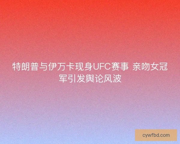 特朗普与伊万卡现身UFC赛事 亲吻女冠军引发舆论风波